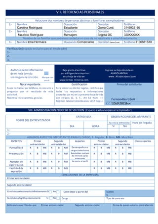 VII. REFERENCIAS PERSONALES
Relacione dos nombres de personas distintas a familiares o empleadores
1.- Nombre
Carolina Rodríguez
Ocupación
Estudiante
Dirección
Gama Cund.
Teléfono
3146932166
2.- Nombre
Mauricio Rodríguez
Ocupación
Mensajero
Dirección
Bogotá DC
Teléfono
320XXXXXX
Nombre de un familiar que podamos contactar en caso de no localizarlo a usted directamente
3.- Nombre Irma Hormaza Ocupación Comerciante DirecciónGama Cund. Teléfono 31068815XX
Verificación (espacioexclusivoparael empleador)
1.-
2.-
3.-
Autorizopedirinformación
de mi hoja de vida
sinningunarestricción. Marque con
una X
Baje gratis el archivo Ingrese su hoja de vida en:
para diligenciareimprimir ALIADOLABORAL
esta hoja de vida en www. Aliadolaboral.com
www.formas minerva.com.
Nota importante
Favor no llamar por teléfono,ni concurrir a
preguntar por el resultado de esta
solicitud.
Nosotros le avisaremos, gracias.
Certificación
Para todos los efectos legales, certifico que
todas las respuestas e informaciones
anotadas por mí,en la presente hoja devida
son veraces (C. S. T., Art 62 Núm. 1°)
Régimen laboral Colombianos 1057 (legis).
Firma del solicitante
FernanAGarzónH
C.C. 1.069.282.8xx
VIII. ADMINISTRACION PROCESO DE SELECION ( Espacio exclusivo para el empleador)
NOBRE DEL ENTREVISTADOR
ENTREVISTA OBSERVACIONES DEL ASPIRANTE
DIA HORA
Asistió a entrevista Hora de llegada
Sí No
1.-
2.-
ALGUNOS ASPECTOS IMPORTANTES PARA EL CARGO, R- Regular, B- Bien, MB- Muy Bien
ASPECTOS Primer
entrevistador
Segundo
entrevistador
Aspectos Primer
entrevistador
Segundo
entrevistador
Otros aspectos
Puntualidad R B MB R B MB Desempeño en
cargos anteriores
R B MB R B MB
Presentación R B MB R B MB Aceptables motivos
de retiro de caros
anteriores
R B MB R B MB
Aspectos de
vigor y salud
R B MB R B MB Se ajusta al perfil R B MB R B MB
Facilidad de
expresión
R B MB R B MB R B MB R B MB
CONCLUSIONES DE LA ENTREVISTA
Primer entrevistador
Segundo entrevistador
Candidatoseleccionadodefinitivamente Sí No Contrátese a partir del Sueldo
$
Candidatoelegible próximamente Sí No Cargo Tipo de contrato
Referencias verificadaspor Primer entrevistador Segundo entrevistador Firma de quien autoriza contratación
 