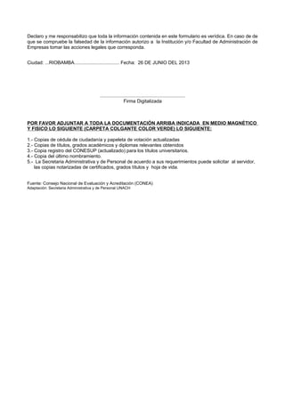 Declaro y me responsabilizo que toda la información contenida en este formulario es verídica. En caso de de
que se compruebe la falsedad de la información autorizo a la Institución y/o Facultad de Administración de
Empresas tomar las acciones legales que corresponda.
Ciudad: ...RIOBAMBA.................................. Fecha: 26 DE JUNIO DEL 2013
................................................................
Firma Digitalizada
POR FAVOR ADJUNTAR A TODA LA DOCUMENTACIÓN ARRIBA INDICADA EN MEDIO MAGNÉTICO
Y FISICO LO SIGUIENTE (CARPETA COLGANTE COLOR VERDE) LO SIGUIENTE:
1.- Copias de cédula de ciudadanía y papeleta de votación actualizadas
2.- Copias de títulos, grados académicos y diplomas relevantes obtenidos
3.- Copia registro del CONESUP (actualizado) para los títulos universitarios.
4.- Copia del último nombramiento.
5.- La Secretaria Administrativa y de Personal de acuerdo a sus requerimientos puede solicitar al servidor,
las copias notarizadas de certificados, grados títulos y hoja de vida.
Fuente: Consejo Nacional de Evaluación y Acreditación (CONEA)
Adaptación: Secretaria Administrativa y de Personal UNACH
 