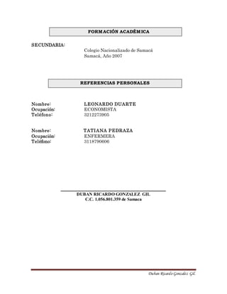 Duban Ricardo Gonzalez Gil.
SECUNDARIA:
Colegio Nacionalizado de Samacá
Samacá, Año 2007
Nombre: LEONARDO DUARTE
Ocupación: ECONOMISTA
Teléfono: 3212273905
Nombre: TATIANA PEDRAZA
Ocupación: ENFERMERA
Teléfono: 3118790606
__________________________________________
DUBAN RICARDO GONZALEZ GIL
C.C. 1.056.801.359 de Samaca
REFERENCIAS PERSONALES
FORMACIÓN ACADÉMICA
 