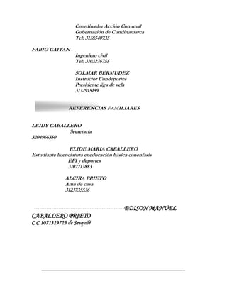 Coordinador Acción Comunal
                   Gobernación de Cundinamarca
                   Tel: 3138540735

FABIO GAITAN
                   Ingeniero civil
                   Tel: 3103276755

                   SOLMAR BERMUDEZ
                   Instructor Cundeportes
                   Presidente liga de vela
                   3132915159


                REFERENCIAS FAMILIARES


LEIDY CABALLERO
            Secretaria
3204966350

                 ELIDE MARIA CABALLERO
Estudiante licenciatura eneducación básica conenfasis
                EFI y deportes
                3107713883

               ALCIRA PRIETO
               Ama de casa
               3123735536


 ----------------------------------------------------EDISON MANUEL
CABALLERO PRIETO
C.C 1071329723 de Sesquilé
 