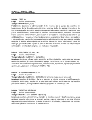 INFORMACION LABORAL
Entidad ITECO SA
Cargo Auxiliar Administrativo
Tiempo Laborado 16/02/2016
Funciones: Gestionar la administración de los recursos de la agencia de acuerdo a los
lineamientos de la Dirección Administrativa, autorizar todos los gastos inherentes a las
funciones asignadas, contratar trabajos menores en la Empresa, manejar la caja menor para
gastos administrativos y ventas directas, imprimir facturas de clientes, recibir las facturas de
bienes y servicios administrativos, consecución de proveedores para compras de contado y a
crédito de bienes y servicios, revisar los documentos para solicitud de créditos a proveedores
y nuevos clientes, tramitar las compras de insumos administrativos que sean pago de contado,
controlar el archivo administrativo de la Oficina, atender las líneas telefónicas y tomar los
mensajes y darles trámite, soporte al área de Recursos Humanos, realizar las actividades de
celebración o eventos de la empresa con motivo de integración.
Entidad MEGASERVICIOS PLUS S.A.S
Cargo Auxiliar Administrativo
Tiempo Laborado 16/08/2014 a 15/12/2015
Funciones: Asistente a la gerencia, recepción, archivo, digitación, elaboración de facturas,
remisiones, órdenes de compra, inventario, bodega, redacción de cartas, presentaciones, etc.,
auxiliar de recursos humanos( afiliaciones, desvinculación, novedades, liquidación planilla de
aportes, etc.), digitación contable (World Office 7.0)
Entidad ALMACENES FLAMINFGO SA
Cargo Auxiliar de Crédito
Tiempo Laborado 16/08/2013 a 24/06/2014 (3 primeros meses con la temporal)
Funciones: Auxiliar de Crédito y Cartera, atención al cliente personal y telefónicamente,
digitación, verificación, aprobación y colocación del crédito, verificación de datacredito,
gestión de cobranza, manejo software adminfo (programa de cobranza) y Safix.
Entidad TELESOCIAL MALAMBO
Cargo Auxiliar Administrativo
Tiempo Laborado 2 años (04/2008 a 10/2010)
Funciones: Auxiliar Administrativo, atención al cliente personal y telefónicamente, apoyo
contable, manejo caja menor y general, archivo, manejo inventario y personal técnico,
seguimiento correspondencia y ordenes de servicio de afiliados, elaboración de facturas,
remisiones y todo lo relacionado al área secretarial.
 