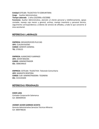 Entidad COTELBA- TELEACTIVA TV COMUNITARIA
Cargo Auxiliar Administrativo
Tiempo Laborado 2 años (10/2006 a 03/2008)
Funciones: Auxiliar Administrativo, atención al cliente personal y telefónicamente, apoyo
contable, manejo caja menor y general, archivo, manejo inventario y personal técnico,
seguimiento correspondencia y ordenes de servicio de afiliados, y todo lo que concierne al
área secretarial.
REFERECIAS LABORALES
EMPRESA: MEGASERVICIOS PLUS SAS
JEFE: CLAUDIA BUENO
CARGO: GERENTE GENERAL
TEL: 3730125
EMPRESA: ALMACENES FLAMINGO
JEFE: JAVIER MOLINA
CARGO: ADMINISTRADOR
CEL: 3008199610
EMPRESA: COTELBA- TELEACTIVA- Televisión Comunitaria
JEFE: MARGOTH RENTERIA
CARGO: SUB- ADMINISTRADORA- TESORERA
CEL: 3153145694
REFERECIAS PERSONALES
EIDER LARA
Contador Corporación Salamanca
Cel: 3004694543
JHONNY JAVIER GARRIDO ACOSTA
Gerente Administrativo Servicios Técnicos Mineros
Cel: 3004748226
 