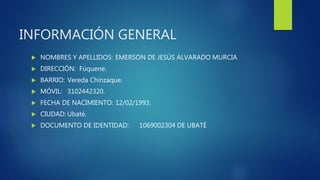 INFORMACIÓN GENERAL
 NOMBRES Y APELLIDOS: EMERSON DE JESÚS ALVARADO MURCIA
 DIRECCIÓN: Fúquene.
 BARRIO: Vereda Chinzaque.
 MÓVIL: 3102442320.
 FECHA DE NACIMIENTO: 12/02/1993.
 CIUDAD: Ubaté.
 DOCUMENTO DE IDENTIDAD: 1069002304 DE UBATÉ
 