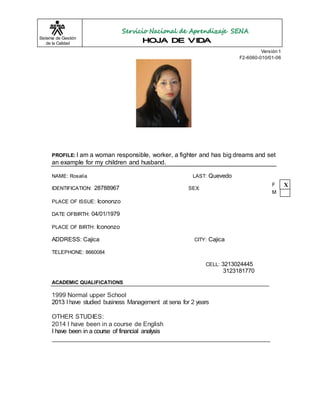 Sistema de Gestión 
de la Calidad 
Versión 1 
F2-6060-010/01-06 
PROFILE: I am a woman responsible, worker, a fighter and has big dreams and set 
an example for my children and husband. 
NAME: Rosalía LAST: Quevedo 
IDENTIFICATION: 28788967 SEX: 
PLACE OF ISSUE: Icononzo 
DATE OFBIRTH: 04/01/1979 
PLACE OF BIRTH: Icononzo 
ADDRESS: Cajica CITY: Cajica 
TELEPHONE: 8660084 
CELL: 3213024445 
3123181770 
ACADEMIC QUALIFICATIONS 
1999 Normal upper School 
2013 I have studied business Management at sena for 2 years 
OTHER STUDIES: 
2014 I have been in a course de English 
I have been in a course of financial analysis 
F X 
M 
 