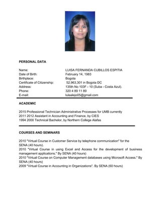 PERSONAL DATA
Name:  LUISA FERNANDA CUBILLOS ESPITIA
Date of Birth:   February 14, 1983
Birthplace:   Bogota
Certificate of Citizenship:  52,963,301 in Bogota DC
Address:  135th No 103F ­ 10 (Suba ­ Costa Azul).
Phone:  320 4 89 11 89
E­mail:  lulaalejo05@gmail.com
ACADEMIC
2015 Professional Technician Administrative Processes for UMB currently
2011 2012 Assistant in Accounting and Finance, by CIES
1994 2000 Technical Bachelor, by Northern College Alafas
 
COURSES AND SEMINARS
2010 "Virtual Course in Customer Service by telephone communication" for the
SENA (40 hours).
2010  "Virtual  Course  in  using  Excel  and  Access  for  the  development  of  business 
management applications." By SENA (40 hours)
2010 "Virtual Course on Computer Management databases using Microsoft Access." By 
SENA (40 hours)
2009 "Virtual Course in Accounting in Organizations". By SENA (60 hours)
 