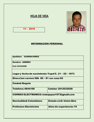 HOJA DE VIDA
INFORMACION PERSONAL
Apellidos: GUERRA PEREZ
Nombre: ANDRES
C.C.12123456
Lugar y fecha de nacimiento: Yopal C. 21 – 02 - 1973
Direccion: carrera 98b 80 – 81 sur casa 60
Ciudad: Bogota
Telefono: 4644100 Celular: 3012032520
CORREO ELECTRONICO: trabajopaz1973@gmail.com
Nacinalidad: Colombiano Estado civil: Union libre
Profesion: Electricista Años de experiencia: 10
11 - 2016
 