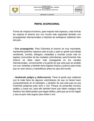 Municipio de Pasto
INSTITUCION EDUCATIVA MUNICIPAL LIBERTAD
Nit. 814006334-5
Decreto 0351 del 26 de agosto de 2003 S.E.M.
CERTIFICACION DE EXCELENCIA
PERFIL OCUPACIONAL
Forma de mejorar el turismo, para mejorar más ingresos, unas formas
de mejorar el turismo son con mucha más seguridad también con
propagandas internacionales e historias de extranjeros hablando bien
del país.
- Con propaganda: Para Colombia el turismo es muy importante,
representa grandes ingresos para el país y para su gente que trabaja
vendiendo, comida, artilugios, estatuillas y muchas cosas más en
lugares concurridos de las ciudades colombianas, para fomentar más
turismo se debe hacer más propaganda en los canales
internacionales, convenciendo a la gente de que este país es amable
con sus visitantes y también tiene lugares limpios y pulcros para miras
que se vean únicos y maravillosos antes los ojos del mundo.
- Acabando peligro y delincuencia: Tiene la gente que colaborar
con la mala fama de algunos colombianos de que no tienen buen
comportamiento en el extranjero, y también de que este país es una
Colombia peligrosa para venir o vivir. Porque se presentan muchos
asaltos y cosas así, para ello también tiene que haber castigos más
fuertes a los delincuentes que hagan delitos, para que ya no los hagan
y sea un país más seguro para visitar o vivir.
 