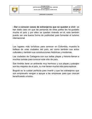 Municipio de Pasto
INSTITUCION EDUCATIVA MUNICIPAL LIBERTAD
Nit. 814006334-5
Decreto 0351 del 26 de agosto de 2003 S.E.M.
CERTIFICACION DE EXCELENCIA
- Dar a conocer casos de extranjeros que se quedan a vivir: se
han dado caso en que las personas de otras partes les ha gustado
mucho el país y por ellos se quedan viviendo en él, esto también
puede ser una buena forma de publicidad para fomentar el turismo
internacional.
Los lugares más turísticos para conocer en Colombia, muestra la
belleza de unas ciudades del país, así como también sus actos
culturales y también sus construcciones históricas y modernas.
Las ciudades de Cartagena con sus bellas playas y historia llaman a
muchos turistas para conocer este sitio de país.
San Andrés tiene un ambiente muy hermoso y sus playas y paisajes
son los mejores de el país, su mar tienen mucha vida para explorar.
Bogotá es la cuidad perfecta para invertir y que los extranjeros que
son empresario vengan a apoyar a las empresas para que crezcan
beneficiando a todos.
 