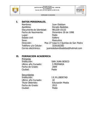Municipio de Pasto
INSTITUCION EDUCATIVA MUNICIPAL LIBERTAD
Nit. 814006334-5
Decreto 0351 del 26 de agosto de 2003 S.E.M.
CERTIFICACION DE EXCELENCIA
I. DATOS PERSONALES.
Nombres: Juan Esteban
Apellidos: Dorado Bastidas
Documento de Identidad: 981220-15122
Fecha de Nacimiento: Diciembre 20 de 1998
Lugar: Pasto
Estado civil: Soltero
Sexo: Masculino
Dirección: Mza 27 Casa 6-2 Quintas de San Pedro
Teléfono y/o Celular: 3226182282
Correo electrónico: juanestebandbastidas@hotmail.com
II. FORMACION ACADEMICA
Primarios
Institución: SAN JUAN BOSCO
Ultimo año Cursado: 5 PRIMARIA
Fecha de Grado: 2009
Ciudad: Pasto
Secundarios
Institución: I.E.M.LIBERTAD
Ultimo año Cursado: 10
Titulo Obtenido: Educación Media
Fecha de Grado: 2015
Ciudad: Pasto
 