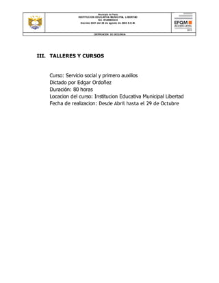 Municipio de Pasto
INSTITUCION EDUCATIVA MUNICIPAL LIBERTAD
Nit. 814006334-5
Decreto 0351 del 26 de agosto de 2003 S.E.M.
CERTIFICACION DE EXCELENCIA
III. TALLERES Y CURSOS
Curso: Servicio social y primero auxilios
Dictado por Edgar Ordoñez
Duración: 80 horas
Locacion del curso: Institucion Educativa Municipal Libertad
Fecha de realizacion: Desde Abril hasta el 29 de Octubre
 