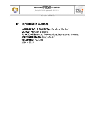 Municipio de Pasto
INSTITUCION EDUCATIVA MUNICIPAL LIBERTAD
Nit. 814006334-5
Decreto 0351 del 26 de agosto de 2003 S.E.M.
CERTIFICACION DE EXCELENCIA
IV. EXPERIENCIA LABORAL
NOMBRE DE LA EMPRESA : Papeleria Mariluz 1
CARGO: Atencion al cliente
FUNCIONES: ventas, fotocopiadora, impresiones, internet
JEFE INMEDIATO: Gladys Castro
TELEFONO: 7231233
2014 – 2015
 