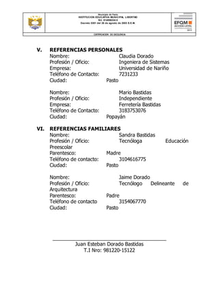 Municipio de Pasto
INSTITUCION EDUCATIVA MUNICIPAL LIBERTAD
Nit. 814006334-5
Decreto 0351 del 26 de agosto de 2003 S.E.M.
CERTIFICACION DE EXCELENCIA
V. REFERENCIAS PERSONALES
Nombre: Claudia Dorado
Profesión / Oficio: Ingeniera de Sistemas
Empresa: Universidad de Nariño
Teléfono de Contacto: 7231233
Ciudad: Pasto
Nombre: Mario Bastidas
Profesión / Oficio: Independiente
Empresa: Ferretería Bastidas
Teléfono de Contacto: 3183753076
Ciudad: Popayán
VI. REFERENCIAS FAMILIARES
Nombre: Sandra Bastidas
Profesión / Oficio: Tecnóloga Educación
Preescolar
Parentesco: Madre
Teléfono de contacto: 3104616775
Ciudad: Pasto
Nombre: Jaime Dorado
Profesión / Oficio: Tecnólogo Delineante de
Arquitectura
Parentesco: Padre
Teléfono de contacto 3154067770
Ciudad: Pasto
__________________________________________
Juan Esteban Dorado Bastidas
T.I Nro: 981220-15122
 