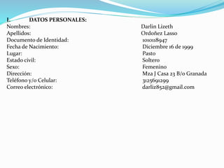 I. DATOS PERSONALES:
Nombres: Darlin Lizeth
Apellidos: Ordoñez Lasso
Documento de Identidad: 1010118947
Fecha de Nacimiento: Diciembre 16 de 1999
Lugar: Pasto
Estado civil: Soltero
Sexo: Femenino
Dirección: Mza J Casa 23 B/o Granada
Teléfono y/o Celular: 3125691299
Correo electrónico: darliz852@gmail.com
 