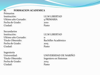 II. FORMACION ACADEMICA
Primarios
Institución: I.E.M LIBERTAD
Ultimo año Cursado: 5 PRIMARIA
Fecha de Grado: 2010
Ciudad: Pasto
Secundarios
Institución: I.E.M LIBERTAD
Ultimo año Cursado: 11
Titulo Obtenido: Bachiller Académico
Fecha de Grado: 2015
Ciudad: Pasto
Ingeniería
Universidad: UNIVERSIDAD DE NARIÑO
Titulo Obtenido: Ingeniero en Sistemas
Fecha de Grado: 2014
Ciudad: Pasto
 