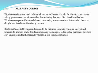 III. TALLERES Y CURSOS
Técnico en sistemas realizado en el Instituto Sistematizado de Nariño consta de 1
año y 3 meses con una intensidad horaria de 5 horas al día , los días sábados,
Técnico en reparación de celulares consta de 3 meses con una intensidad horaria
de 4 horas los días miércoles y viernes.
Realización de talleres para desarrollo de primera infancia con una intensidad
horaria de 5 horas al día los días sábados y domingos, taller sobre primeros auxilios
con una intensidad horaria de 7 horas al día los días sábados.
 