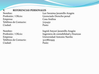 V. REFERENCIAS PERSONALES
Nombre: Luz Soraima Jaramillo Aragón
Profesión / Oficio: Licenciado Derecho penal
Empresa: Casa Andina
Teléfono de Contacto: 7231452
Ciudad: Pasto
Nombre: Ingrid Anyuri Jaramillo Aragón
Profesión / Oficio: Ingeniera de contabilidad y finanzas
Empresa: Universidad Antonio Nariño
Teléfono de Contacto: 3127860995
Ciudad: Pasto
 