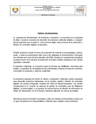 Municipio de Pasto
INSTITUCION EDUCATIVA MUNICIPAL LIBERTAD
Nit. 814006334-5
Decreto 0351 del 26 de agosto de 2003 S.E.M.
CERTIFICACION DE EXCELENCIA
PERFIL OCUPACIONAL
La graduada de Administracion de Empresas y Contaduria se encuentra en la capacidad
de dirigir y producir proyectos de desarrollo de productos multimedia dirigidos a cualquier
sector productivo que va desde el sector del ocio digital hasta el sector de la producción y
difusión de contenidos digitales enriquecidos.
El tejido productivo creado en torno a la producción de material ya sea pedagógico, cultural,
social, y todas sus derivaciones tales como o las dedicadas al entrenamiento o formación
son premisas que como técnicos laborales del SENA, basados en competencias específicas
se puede incurrir en la industria de producción de imagen sintética dedicada al cine, efectos
especiales o televisión.
El graduado multimedia se encuentra capaz de dominar las habilidades necesarias para
analizar y especificar las necesidades de los profesionales creativos de todos los sectores y
convertirlas en productos y sistemas multimedia.
El profesional graduado de técnico en diseño e Integración multimedia estaría capacitado
para desarrollar productos relacionados con la creación, gestión y difusión de contenidos
digitales de carácter enriquecido mediante las redes de telecomunicaciones. Así, tendría
competencias en la creación de sistemas de gestión de contenidos para las bibliotecas
digitales, la prensa digital y, en general, las nuevas formas de difusión de información sin
olvidar las relacionadas con la formación a distancia utilizando las nuevas tecnologías.
Además por poseer formación humanística y ética, los trabajos encomendados cuentan con
un gran componente de responsabilidad y eficiencia para cualquier sector productivo
 