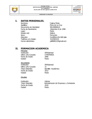 Municipio de Pasto
INSTITUCION EDUCATIVA MUNICIPAL LIBERTAD
Nit. 814006334-5
Decreto 0351 del 26 de agosto de 2003 S.E.M.
CERTIFICACION DE EXCELENCIA
I. DATOS PERSONALES.
Nombres: Yuliana Maria
Apellidos: Mora de La Cruz
Documento de Identidad: 98120806610
Fecha de Nacimiento: Diciembre 8 de 1998
Lugar: Pasto
Estado civil: Soltera
Sexo: Femenino
Dirección: Cra4BNro12b-36El pilar
Teléfono y/o Celular: 3122903141
Correo electrónico: juli98081229gmail.com
II. FORMACION ACADEMICA
Primarios
Institución: IEMLibertad
Ultimo año Cursado: 5 PRIMARIA
Fecha de Grado: 2006
Ciudad: Pasto
Secundarios
Institución: IEMLibertad
Ultimo año Cursado: 11
Titulo Obtenido: Bachiller Académico
Fecha de Grado: 2012
Ciudad: Pasto
Estudios
Institución: Udenar
Titulo Obtenido: Administracion de Empresas y Contaduria
Fecha de Grado: 2018
Ciudad: Pasto
 