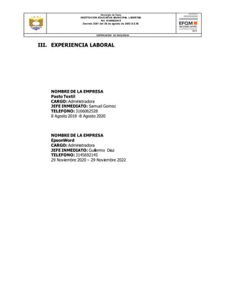 Municipio de Pasto
INSTITUCION EDUCATIVA MUNICIPAL LIBERTAD
Nit. 814006334-5
Decreto 0351 del 26 de agosto de 2003 S.E.M.
CERTIFICACION DE EXCELENCIA
III. EXPERIENCIA LABORAL
NOMBRE DE LA EMPRESA
Pasto Textil
CARGO: Administradora
JEFE INMEDIATO: Samuel Gomez
TELEFONO: 3166062528
8 Agosto 2018 -8 Agosto 2020
NOMBRE DE LA EMPRESA
EpsonWord
CARGO: Administradora
JEFE INMEDIATO: Guillermo Diaz
TELEFONO: 3145692145
29 Noviembre 2020 – 29 Noviembre 2022
 