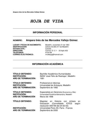 HOJA DE VIDA

                   INFORMACIÓN PERSONAL


NOMBRE:     Amparo Inés de las Mercedes Vallejo Gómez
LUGAR Y FECHA DE NACIMIENTO:     Medellín, noviembre 21 de 1963
IDENTIFICACIÓN:                  Cédula 43.065.317 de Medellín
ESTADO CIVIL:                    Casada
DIRECCIÓN:                       Carrera 72 C 1 - 20 Apto 602
TELÉFONOS:                       4124196
CORREO ELECTRÓNICO:              mvallejog@hotmail.com




                   INFORMACIÓN ACADÉMICA



TÍTULO OBTENIDO:          Bachiller Académico-Humanidades
INSTITUCIÓN:              INEM “José Félix de Restrepo”, Medellín
AÑO DE TERMINACIÓN:       1981

TÍTULO OBTENIDO:          Profesional en Idiomas
INSTITUCIÓN:              Universidad de Antioquia, Medellín
AÑO DE TERMINACIÓN:       Septiembre de 1992

TÍTULO OBTENIDO:          Especialista en Gerencia (Economía y Dllo)
INSTITUCIÓN:              Universidad Pontificia Bolivariana, Medellín
AÑO DE TERMINACIÓN        Marzo de 1998

TÍTULO OBTENIDO:          Magíster en Historia con énfasis en
                          Educación (Convalidado ICFES según
                          resolución 000199 del 24-02-03)
INSTITUCIÓN:              Universidad Paris XII, París - Francia
AÑO DE TERMINACIÓN        Septiembre de 2000
 
