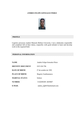 ANDRES FELIPE GONZALEZ PEREZ




PROFILE


Logistics processes student Manuela Beltran University, I am a dedicated, responsible
and compliant full of their duties, respectful, with good attitude to learn and develop
work in the required field.



PERSONAL INFORMATION



NAME                                Andrés Felipe Gonzalez Pérez

IDENTITY DOCUMENT                  1015 434 796

DATE OF BIRTH                      27 de octubre de 1992

PLACE OF BIRTH                      Bogotá, Cundinamarca

MARITAL STATUS                      Soltero

NUMBER                              3142698389- 4859007

E-MAIL                               andres_jfg0410@hotmail.com
 