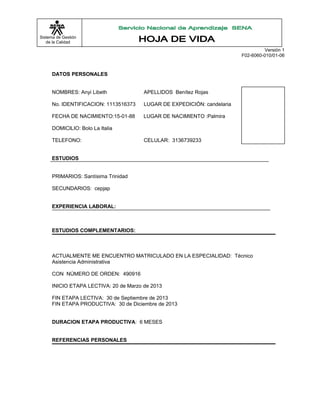 Sistema de Gestión
de la Calidad
Versión 1
F02-6060-010/01-06
DATOS PERSONALES
NOMBRES: Anyi Libeth APELLIDOS Benítez Rojas
No. IDENTIFICACION: 1113516373 LUGAR DE EXPEDICIÓN: candelaria
FECHA DE NACIMIENTO:15-01-88 LUGAR DE NACIMIENTO :Palmira
DOMICILIO: Bolo La Italia
TELEFONO: CELULAR: 3136739233
ESTUDIOS
PRIMARIOS: Santísima Trinidad
SECUNDARIOS: cepjap
EXPERIENCIA LABORAL:
ESTUDIOS COMPLEMENTARIOS:
ACTUALMENTE ME ENCUENTRO MATRICULADO EN LA ESPECIALIDAD: Técnico
Asistencia Administrativa
CON NÚMERO DE ORDEN: 490916
INICIO ETAPA LECTIVA: 20 de Marzo de 2013
FIN ETAPA LECTIVA: 30 de Septiembre de 2013
FIN ETAPA PRODUCTIVA: 30 de Diciembre de 2013
DURACION ETAPA PRODUCTIVA: 6 MESES
REFERENCIAS PERSONALES
 