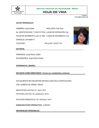 Sistema de Gestión
de la Calidad
Versión 1
F02-6060-010/01-06
DATOS PERSONALES
NOMBRES: Ingrid Gisela APELLIDOS: Ortiz Ríos
No. IDENTIFICACION: T.I 95071017339 LUGAR DE EXPEDICIÓN: Cali
FECHA DE NACIMIENTO: julio-10-1995 LUGAR DE NACIMIENTO: Cali
DOMICILIO: cll47a#46ª17
TELEFONO: CELULAR: 3164371179
ESTUDIOS
PRIMARIOS: Jorge Eliecer Gaitán
SECUNDARIOS: Jorge Eliecer Gaitán
EXPERIENCIA LABORAL:
ESTUDIOS COMPLEMENTARIOS: Técnico en contabilidad y sistemas
ACTUALMENTE ME ENCUENTRO MATRICULADO EN LA ESPECIALIDAD:
CON NÚMERO DE ORDEN: 490916
INICIO ETAPA LECTIVA: 01 / abril / 2013
FIN ETAPA LECTIVA: 30 / septiembre / 2013
FIN ETAPA PRODUCTIVA: 30 / diciembre / 2013
DURACION ETAPA PRODUCTIVA: 6 MESES
REFERENCIAS PERSONALES:
 