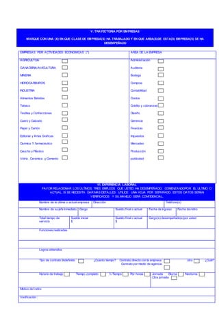 EMPRESAS POR ACTIVIDADES ECONOMICAS (*) AREA DE LA EMPRESA
AGRICULTUA
GANADERIA/AVICULTURA
MINERIA
HIDROCARBUROS
INDUSTRIA
Alimentos Bebidas
Tabaco
Textiles y Confecciones
Cuero y Calzado
Papel y Cartón
Editorial y Artes Graficas
Química Y farmacéutico
Caucho y Plástico
Vidrio , Cerámica y Cemento
Administración
Auditoria
Bodega
Compras
Contabilidad
Costos
Crédito y cobranzas
Diseño
Gerencia
Finanzas
Impuestos
Mercadeo
Producción
publicidad
VI. EXPERIENCIA LABORAL
FAVOR RELACIONAR LOS ÚLTIMOS TRES EMPLEOS QUE USTED HA DESEMPEÑADO, COMENZANDOPOR EL ULTIMO O
ACTUAL. SI SE NECESITA DAR MAS DETALLES UTILICE UNA HOJA POR SEPARADO. ESTOS DATOS SERÁN
VERIFICADOS Y SU MANEJO SERÁ CONFIDENCIAL.
Nombre de la ultima o actual empresa Dirección Teléfono(s)
Nombre de su jefe inmediato Cargo Sueldo final o actual Fecha de ingreso Fecha de retiro
Total tiempo de
servicio
Sueldo inicial
$
Sueldo final o actual
$
Cargo(s) desempeñado(s)por usted
Funciones realizadas
Logros obtenidos
Tipo de contrato: Indefinido ¿Cuanto tiempo? Contrato directo con la empresa otro ¿Cuál?
Contrato por medio de agencia
Horario de trabajo Tiempo completo ½ Tiempo Por horas Jornada Diurna Nocturna
Otra jornada
Motivo del retiro
Verificación :
V. TRAYECTORIA POR EMPRESAS
MARQUE CON UNA (X) EN QUE CLASE DE EMPRESA(S) HA TRABAJADO Y EN QUE AREA(S)DE ESTA(S) EMPRESA(S) SE HA
DESEMPEÑADO
 