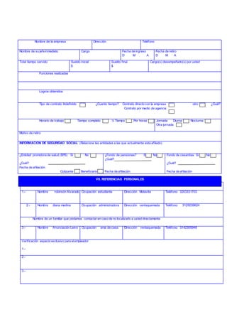 Relacione dos nombres de dos personas distintas a familiares o empleadores
1.- Nombre robinsón Alvarado Ocupación estudiante Dirección Motavita Teléfono 3203331703
2.- Nombre diana medina Ocupación administradora Dirección ventaquemada Teléfono 3125039624
Nombre de un familiar que podamos contactar en caso de no localizarlo a usted directamente
3.- Nombre Anunciación Leiva Ocupación ama de casa Dirección ventaquemada Teléfono 3142305948
Verificación espacio exclusivo para elempleador
1.-
2.-
3.-
Nombre de la empresa Dirección Teléfono
Nombre de su jefe inmediato Cargo Fecha de ingreso
D M A
Fecha de retiro
D M A
Total tiempo servido Sueldo inicial
$
Sueldo final
$
Cargo(s) desempeñado(s) por usted
Funciones realizadas
Logros obtenidos
Tipo de contrato: Indefinido ¿Cuanto tiempo? Contrato directo con la empresa otro ¿Cuál?
Contrato por medio de agencia
Horario de trabajo Tiempo completo ½ Tiempo Por horas Jornada Diurna Nocturna
Otra jornada
Motivo de retiro
INFORMACION DE SEGURIDAD SOCIAL (Relacione las entidades a las que actualmente esta afiliado)
¿Entidad promotora de salud (EPS) Si No
¿Cuál?
Fecha de afiliación:
Cotizante Beneficiario
¿Fondo de pensiones? Si No
¿Cuál?
Fecha de afiliación
Fondo de cesantías Si No
¿Cuál?
Fecha de afiliación
VII. REFERENCIAS PERSONALES
 