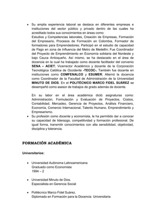  Su amplia experiencia laboral se destaca en diferentes empresas e
instituciones del sector público y privado dentro de las cuales ha
acreditado todos sus conocimientos en áreas como:
Estudios y Competencias laborales, Creación de Empresas, Formación
del Empresario, Procesos de Formación en Colombia, Formador de
formadores para Emprendedores; Participó en el estudio de capacidad
de Pago en zona de Influencia del Metro de Medellín; Fue Coordinador
del Proyecto de Emprendimiento en Economía solidaria del Nordeste y
bajo Cauca Antioqueño. Así mismo, se ha destacado en el área de
docencia en la cual ha trabajado como docente facilitador del convenio
SENA – ACIET; Vicerrector Académico y docente de la Corporación
Tecnológica Católica de Occidente -TECOC-. También fue docente en
instituciones como COMFENALCO y ESUMER; Alternó la docencia
como Coordinador de la Facultad de Administración de la Universidad
MINUTO DE DIOS. En el POLITÉCNICO MARCO FIDEL SUÁREZ se
desempeñó como asesor de trabajos de grado además de docente.
En su labor en el área académica dictó asignaturas como:
Administración, Formulación y Evaluación de Proyectos, Costos,
Contabilidad, Mercadeo, Gerencia de Proyectos, Análisis Financiero,
Economía, Comercio Internacional, Talento Humano, Emprendimiento y
Empresarismo.
 Su profesión como docente y economista, le ha permitido dar a conocer
su capacidad de liderazgo, competitividad y formación profesional. De
igual forma, transmitir conocimientos con alta sensibilidad, objetividad,
disciplina y tolerancia.

FORMACIÓN ACADÉMICA
Universitarios:
 Universidad Autónoma Latinoamericana
Graduado como Economista
1994 – 2
 Universidad Minuto de Dios.
Especialista en Gerencia Social
 Politécnico Marco Fidel Suárez.
Diplomado en Formación para la Docencia Universitaria

 