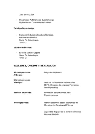 Julio 27 de 2.004
 Universidad Autónoma de Bucaramanga
Diplomado en Competencias Labores
Estudios Secundarios:
 Institución Educativa San Luis Gonzaga.
Bachiller Académico
Santa Fe de Antioquia.
1988 - 2
Estudios Primarios:
 Escuela Mariano Lopera
Santa Fe de Antioquia.
1982 - 2

TALLERES, CURSOS Y SEMINARIOS
Microempresas de
Antioquia
Microempresas de
Antioquia

Juego del empresario

Taller de Formación de Facilitadores
CEFE. (Creación de empresa Formación
del empresario)

Medellín emprende:

Formación de formadores para
Emprendedores

Investigaciones:

Plan de desarrollo sector económico del
Municipio de Carolina del Príncipe

Capacidad de pago de la zona de influencia
Metro de Medellín

 