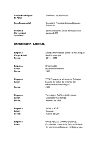 Centro Psicológico
El Portal

Seminario de Asertividad

Foro Empresarial

Seminario Procesos de importación en
Colombia.

Pontificia
Universidad
Javeriana:

Seminario Norma Única de Diagnóstico
Versión 2.001

EXPERIENCIA LABORAL

Empresa:
Cargo Actual:
Fecha:

Alcaldía Municipal de Santa Fe de Antioquia
Alcalde Municipal
2011 – 2015

Empresa:
Labor:
Fecha:

Uniremington
Docente Universitario
2010

Empresa:
Labor:
Fecha:

VIVA Empresa de Vivienda de Antioquia
Estudio del Déficit de Vivienda del
Departamento de Antioquia.
2010

Empresa:
Labor:
Fecha:

Tecnológico Católico de Occidente
Vicerrector Académico
Febrero de 2008

Empresa:
Labor:
Fecha:

SENA – ACIET.
Docente.
Agosto del 2007

Empresa:
Labor:

UNIVERSIDAD MINUTO DE DIOS.
Coordinador proyecto de Emprendimiento
En economía solidaria en nordeste y bajo

 