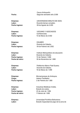 Fecha:

Cauca Antioqueño.
Segundo semestre año 2.006

Empresa:
Labor:
Fecha ingreso:

UNIVERSIDAD MINUTO DE DIOS.
Docente tiempo completo.
08 de Agosto de 2.005

Empresa:
Labor:
Fecha ingreso:

VIZCAINO Y ASOCIADOS
Conferencista.
10 de Marzo de 2.002

Empresa:
Labor:
Fecha ingreso:

ESUMER
Docente de Cátedra.
04 de Febrero de 2.002

Empresa:
Labor:
Fecha ingreso:
Fecha de retiro:

Instituto Metropolitano de educación.
Docente de Cátedra.
10 de Febrero 1.998
30 de Noviembre de 1.998

Empresa:
Labor:
Fecha ingreso:

Politécnico Marco Fidel Suarez.
Docente de Cátedra.
18 de Marzo de 1.998

Empresa:
Cargo:
Fecha ingreso:

Microempresas de Antioquia.
Asesor Facilitador.
2 de Febrero de 1.995

Empresa:
Labor:
Fecha ingreso:
Fecha de retiro:

Industrias Metálicas Imelda.
Estudio de costos.
23 de Julio de 1.994
1 Febrero de 1.995

Empresa:
Labor:

Universidad Pontificia Bolivariana.
Estudio Capacidad de pago de la zona de

 