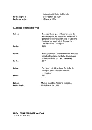 Fecha ingreso:
Fecha de retiro:

Influencia del Metro de Medellín.
5 de Febrero de 1.994
5 Mayo de 1.994

LABORES INDEPENDIENTES
Labor:

Fecha:

Labor:

Fecha:

Labor:

Representante por el Departamento de
Antioquia para las Mesas de Concertación
para la Descentralización ante el Gobierno
Nacional por medio de la Federación
Colombiana de Municipios.
2011

Participación en Campaña como Candidato
para la Alcaldía de Santa Fe de Antioquia
por el partido de la U. (5.779 Votos)
2011

Fecha:

Candidato a la Alcaldía de Santa Fe de
Antioquia. (Alas Equipo Colombia1116 votos)
2007

Labor:
Fecha inicio:

Manejo contable, Asesoría de costos.
16 de Marzo de 1.998

______________________________
FREY LEÓN RODRÍGUEZ VARGAS
15.403.283 Ant. Ant.

 