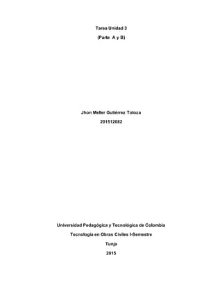 Tarea Unidad 3
(Parte A y B)
Jhon Meller Gutiérrez Toloza
201512082
Universidad Pedagógica y Tecnológica de Colombia
Tecnología en Obras Civiles I-Semestre
Tunja
2015
 