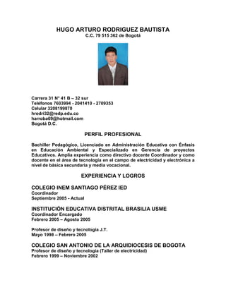 HUGO ARTURO RODRIGUEZ BAUTISTA
                           C.C. 79 515 362 de Bogotá




Carrera 31 N° 41 B – 32 sur
Teléfonos 7603994 - 2041410 - 2709353
Celular 3208199870
hrodri32@redp.edu.co
harroba69@hotmail.com
Bogotá D.C.

                           PERFIL PROFESIONAL
Bachiller Pedagógico, Licenciado en Administración Educativa con Énfasis
en Educación Ambiental y Especializado en Gerencia de proyectos
Educativos. Amplia experiencia como directivo docente Coordinador y como
docente en el área de tecnología en el campo de electricidad y electrónica a
nivel de básica secundaria y media vocacional.

                        EXPERIENCIA Y LOGROS

COLEGIO INEM SANTIAGO PÉREZ IED
Coordinador
Septiembre 2005 - Actual

INSTITUCIÓN EDUCATIVA DISTRITAL BRASILIA USME
Coordinador Encargado
Febrero 2005 – Agosto 2005

Profesor de diseño y tecnología J.T.
Mayo 1998 – Febrero 2005

COLEGIO SAN ANTONIO DE LA ARQUIDIOCESIS DE BOGOTA
Profesor de diseño y tecnología (Taller de electricidad)
Febrero 1999 – Noviembre 2002
 