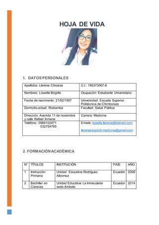 1. DATOS PERSONALES
Apellidos: Llerena Chicaiza C.I.: 180373067-8
Nombres: Lissette Brigitte Ocupación: Estudiante Universitario
Fecha de nacimiento: 21/02/1997 Universidad: Escuela Superior
Politécnica de Chimborazo
Domicilio actual: Riobamba Facultad: Salud Pública
Dirección: Avenida 11 de noviembre
y calle Rafael Ximena
Carrera: Medicina
Teléfono: 0984102471
032754785
Emails: lissette.llerena@hotmail.com
llerenal.espoch.medicina@gmail.com
N° TÍTULOS INSTITUCIÓN PAÍS AÑO
1 Instrucción
Primaria
Unidad Educativa Rodríguez
Albornoz
Ecuador 2008
2 Bachiller en
Ciencias
Unidad Educativa La Inmaculada
sede Ambato
Ecuador 2014
2. FORMACIÓNACADÉMICA
HOJA DE VIDA