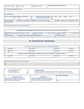 Total tiempo servido Sueldo inicial Sueldo final o actual
Cargo(s) desempeñado(s) por usted
Cargo(s) desempeñado(s) por usted
Logros obtenidos
Tipo de contrato: Indefinido ¿Cuanto tiempo? Contrato directo con la empresa Otro ¿Cuál?
Fijo Contrato por medio de agencia
Horario de trabajo: Tiempo completo ½ Tiempo Por horas Jornada: Diurna Nocturna Otra jornada
Motivo del retiro
Verificación (Espacio exclusivo para el entrevistador)
INFORMACIÓN DE SEGURIDAD SOCIAL (Relacione las entidades a las que actualmente esta afiliado)
¿Entidad promotora de salud (EPS)? Si No
¿Cuál?_________________________________________
Fecha de afiliación Cotizante Beneficiario
¿Fondo de pensiones? Si No
¿Cuál?___________________________________
Fecha de afiliación:
¿Fondo de cesantías? Si No
¿Cuál?___________________________________
Fecha de afiliación:
VIII. REFERENCIAS PERSONALES
Relacione dos nombres de personas distintas a familiares o empleadores
1.- Nombre Ocupación Dirección Teléfono
2.- Nombre Ocupación Dirección Teléfono
Nombre de un familiar que podamos contactar en caso de no localizarlo a usted directamente
3.- Nombre Ocupación Dirección Teléfono
Verificación (Espacio exclusivo para el entrevistador)
1.-
2.-
3.-
Autorizo pedir información
de mi Hoja de Vida
sin ninguna restricción. Marque
con una X
¡Importante!
Este es un formato de distribución GRATUITA, puede buscarlo en la Web,
puede imprimir ó enviar este formato por correo electrónico sin restricciones.
Nota importante
Favor no llamar por teléfono, ni concurrir a
preguntar por el resultado de esta solicitud.
Nosotros le avisaremos, gracias.
Certificación
Para todos los efectos legales, certifico que
todas las respuestas e informaciones anotadas
por mi, en el presente formato son veraces.
Firma del solicitante
__________________________________
C.C.
 