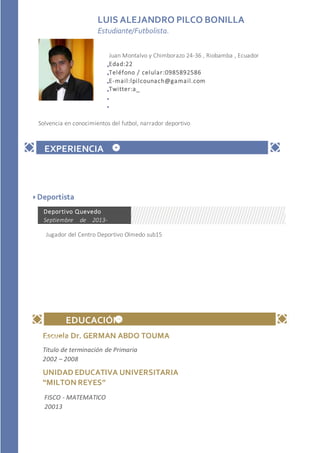 Escuela Dr. GERMAN ABDO TOUMA
UNIDAD EDUCATIVA UNIVERSITARIA
“MILTON REYES”
LUIS ALEJANDRO PILCO BONILLA
Estudiante/Futbolista.
Empresa
Mayo de 2010 -
Presente
APTITUDESY CONOCIMIENTOS
EDUCACIÓN
Titulo de terminación de Primaria
2002 – 2008
FISCO - MATEMATICO
20013
Solvencia en conocimientos del futbol, narrador deportivo
Juan Montalvo y Chimborazo 24-36 , Riobamba , Ecuador
Edad:22
Teléfono / celular:0985892586
E-mail:lpilcounach@gamail.com
Twitter:a_
EXPERIENCIA
Deportista
Jugador del Centro Deportivo Olmedo sub15
Deportivo Quevedo
Septiembre de 2013-
Presente
 