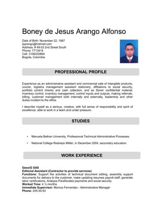 Boney de Jesus Arango Alfonso
Date of Birth: November 22, 1987
bjarango@hotmail.com
Address: # 49-53 2nd Street South
Phone: 7713414
Cell: 3108332864
Bogota, Colombia
Experience as an administrative assistant and commercial sale of intangible products,
courier, logistics management assistant stationery, affiliations to social security,
portfolio control checks and cash collection, and as Storer confidential material,
inventory control, inventory management, control inputs and outputs, making referrals,
billing, customer management both internally and externally, leadership and other
duties incident to the office.
I describe myself as a serious, creative, with full sense of responsibility and spirit of
excellence, able to work in a team and under pressure.
• Manuela Beltran University. Professional Technical Administrative Processes.
• National College Restrepo Millán, in December 2004, secondary education.
GessiG SAS
Editorial Assistant (Contractor to provide services)
Functions: Support the activities of technical document editing, assembly support
documents for delivery to the customer, make updating resumes payroll staff, generate
labor certifications, Analysis Parafiscales payments and social security.
Worked Time: 4 ½ months
Immediate Supervisor: Monica Fernandez - Administrative Manager
Phone: 245-50-93
PROFESSIONAL PROFILE
STUDIES
WORK EXPERIENCE
 