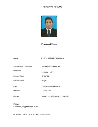 PERSONAL RESUME
Personal Data
Name KEWIN STIWAR CUADROS
Identification Document 1072669152 From CHIA
Birthdate
25 /MAY /1993
Place Of Birth BOGOTA
Marital Status Single
City CHIA CUNDINAMARCA
Address Tiquiza Path
Phone 8639171-3125854179-3133145595
E-MAIL
KEV7TO_255@HOTMAIL.COM
BOOK MILITARY FIRST CLASS: 1072669152
 
