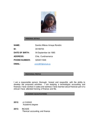 NAME: Sandra Milena Amaya Rondón
ID: 35199755
DATE OF BIRTH: 04 September de 1985
ADDRESS: Chía, Cundinamarca
PHONE NUMBER: 3204011646
EMAIL: smile9875@otlook.es
I am a responsible person, thorough, honest and respectful, with the ability to
develop the proposed activities. I am studying a technologist accounting and
finances I have worked in sales and waitress I have learned about financial part of a
clinical I have attended training of finance and file.
2012: JJ CASAS
Academic degree
2013: INCADE
Thenical accounting and finance
PERSONAL DETAILS
PROFESINAL PROFILE
ACADEMIC QUALIFICATIONS
 