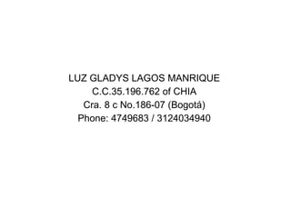 LUZ GLADYS LAGOS MANRIQUE
     C.C.35.196.762 of CHIA
   Cra. 8 c No.186-07 (Bogotá)
  Phone: 4749683 / 3124034940
 