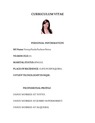 CURRICULUM VITAE
PERSONAL INFORMATION
MI Name:YennyPaolaPachonNeira.
YEARDS OLD:21.
MARITAL STATUS:SINGLE.
PLACEOF RECIDENCE: ILIFEINZIPAQUIRA.
I STUDYTECNOLOGISTINHQSE.
PROFESSIONAL PROFILE
I HAVE WORKED AT TOTTO.
I HAVE WORKED AT JUMBO SUPERMARKET.
I HAVE WORKED AT ALQUERIA.
 