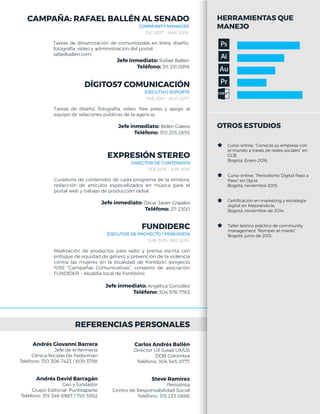 REFERENCIAS PERSONALES
DIRECTOR DE CONTENIDOS
FEB 2016 - JUN 2016
Curaduría de contenidos de cada programa de la emisora,
redacción de artículos especializados en música para el
portal web y trabajo de producción radial.
Jefe inmediato: Óscar Javier Grajales
Teléfono: 211 2300
EXPRESIÓN STEREO
EJECUTOR DE PROYECTO / PERIODISTA
JUN 2015- SEP 2015
Realización de productos para radio y prensa escrita con
enfoque de equidad de género y prevención de la violencia
contra las mujeres en la localidad de Fontibón (proyecto
1092 “Campañas Comunicativas”, convenio de asociación
FUNDIDER – Alcaldía local de Fontibón).
Jefe inmediato: Angélica González
Teléfono: 304 576 7763
FUNDIDERC
Carlos Andrés Ballén
Director UX (Lead UX/UI)
DDB Colombia
Teléfono: 304 545 0777
Steve Ramírez
Periodista
Centro de Responsabilidad Social
Teléfono: 315 233 0886
HERRAMIENTAS QUE
MANEJO
OTROS ESTUDIOS
Curso online: “Conecte su empresa con
el mundo a través de redes sociales” en
CCB.
Bogotá, Enero 2016.
Curso online: “Periodismo Digital Paso a
Paso” en Oja.la.
Bogotá, noviembre 2015.
Certiﬁcación en marketing y estrategia
digital en Mejorando.la.
Bogotá, noviembre de 2014.
Taller teórico práctico de community
management “Romper el miedo”.
Bogotá, junio de 2012.
EJECUTIVO SOPORTE
FEB 2017 - AGO 2017
Tareas de diseño, fotografía, video, free press y apoyo al
equipo de relaciones públicas de la agencia.
Jefe inmediato: Belén Galera
Teléfono: 310 235 2655
DÍGITO57 COMUNICACIÓN
Andrés Giovanni Barrera
Jefe de enfermería
Clínica Nicolás De Federmán
Teléfono: 310 306 7423 / 609 3798
Andrés David Barragán
Ceo y fundador
Grupo Editorial .Puntoaparte
Teléfono: 315 346 8987 / 745 5952
COMMUNITY MANAGER
DIC 2017 - MAR 2018
Tareas de dinamización de comunidades en línea, diseño,
fotografía, video y administración del portal:
rafaelballen.com.
Jefe inmediato: Rafael Ballén
Teléfono: 311 231 0919
CAMPAÑA: RAFAEL BALLÉN AL SENADO
 