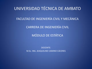 UNIVERSIDAD TÉCNICA DE AMBATO 
FACULTAD DE INGENIERÍA CIVIL Y MECÁNICA 
CARRERA DE INGENIERÍA CIVIL 
MÓDULO DE ESTÁTICA 
DOCENTE: 
M.Sc. ING. JEAQUELINE CAMINO CÁCERES 
 
