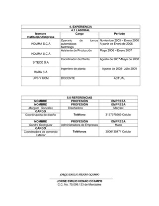 4. EXPERIENCIA
                                    4.1 LABORAL
         Nombre                        Cargo                        Periodo
  Institución/Empresa
                             Operario      de      tornos Noviembre 2005 – Enero 2006
     INDUMA S.C.A            automáticos                  A partir de Enero de 2006
                             Metrólogo
                             Asistente de Producción      Mayo 2006 – Enero 2007
     INDUMA S.C.A
                             Coordinador de Planta.       Agosto de 2007-Mayo de 2008
      SITECO S.A

                             Ingeniero de planta           Agosto de 2008- Júlio 2009
       HADA S.A

      UPB Y UCM              DOCENTE                               ACTUAL




                                 5.0 REFERENCIAS
       NOMBRE                       PROFESIÓN                     EMPRESA
       NOMBRE                       PROFESIÓN                     EMPRESA
   Margoth Gonzales               Diseñadora                       Marysol
        CARGO
 Coordinadora de diseño               Teléfono                3137975669 Celular

       NOMBRE                       PROFESIÓN                     EMPRESA
   Sandra Rodríguez          Administradora de Empresas             Mabe
        CARGO
Coordinadora de comercio              Teléfonos               3006135471 Celular
        Exterior




                            jORGE EMILIO HENAO OCAMPO

                          JORGE EMILIO HENAO OCAMPO
                           C.C. No. 75.099.133 de Manizales
 
