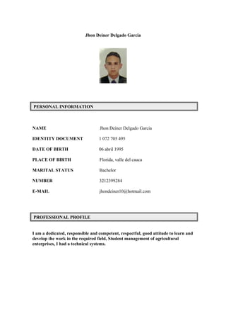 Jhon Deiner Delgado Garcia 
PERSONAL INFORMATION 
NAME Jhon Deiner Delgado Garcia 
IDENTITY DOCUMENT 1 072 705 495 
DATE OF BIRTH 06 abril 1995 
PLACE OF BIRTH Florida, valle del cauca 
MARITAL STATUS Bachelor 
NUMBER 3212399284 
E-MAIL jhondeiner10@hotmail.com 
PROFESSIONAL PROFILE 
I am a dedicated, responsible and competent, respectful, good attitude to learn and 
develop the work in the required field, Student management of agricultural 
enterprises, I had a technical systems. 
 