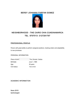 BERSY JOHANNA FARFAN GOMEZ
NEIGHBORHOOD - THE CAIRO CHIA CUNDINAMARCA
TEL 8707013- 3127291797
PROFESSIONAL PROFILE
Person with great ability to perform assigned positions, tracking orders and adaptability
to new processes.
PERSONAL INFORMATION
Place of birth: The, Dorada Caldas
Birthdate June 1, 1985
Age: 30 years
Civil status: free Unión
ACADEMIC INFORMATION
Sena 2015
technologist
 