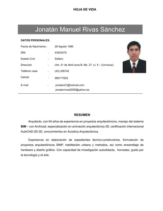 HOJA DE VIDA
DATOS PERSONALES:
Fecha de Nacimiento : 28 Agosto 1985
DNI : 43424275
Estado Civil : Soltero
Dirección : Urb. 21 de Abril zona B, Mz. 27 Lt. 5 – (Chimbote)
Teléfono casa :
Celular :
(43) 326742
980717653
E-mail : jonatan21@hotmail.com
jonatanrivas2000@yahoo.es
RESUMEN
Arquitecto, con 04 años de experiencia en proyectos arquitectónicos, manejo del sistema
BIM – con Archicad, especialización en animación arquitectónica 3D, certificación internacional
AutoCAD 2D-3D, conocimientos en Acústica Arquitectónica.
Experiencia en elaboración de expedientes técnico-constructivos, formulación de
proyectos arquitectónicos SNIP, habilitación urbana y metrados, así como ensamblaje de
hardware y diseño gráfico. Con capacidad de investigación autodidacta, honradez, gusto por
la tecnología y el arte.
Jonatán Manuel Rivas Sánchez
 